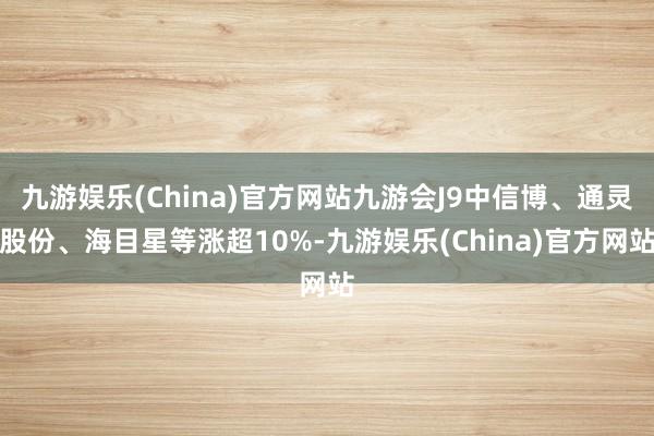 九游娱乐(China)官方网站九游会J9中信博、通灵股份、海目星等涨超10%-九游娱乐(China)官方网站