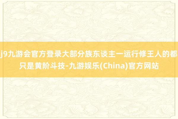 j9九游会官方登录大部分族东谈主一运行修王人的都只是黄阶斗技-九游娱乐(China)官方网站