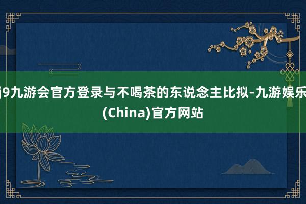 j9九游会官方登录与不喝茶的东说念主比拟-九游娱乐(China)官方网站