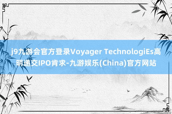 j9九游会官方登录Voyager TechnologiEs高明递交IPO肯求-九游娱乐(China)官方网站