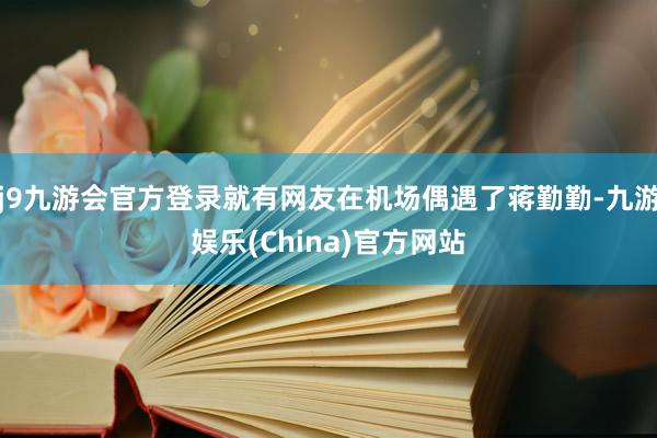 j9九游会官方登录就有网友在机场偶遇了蒋勤勤-九游娱乐(China)官方网站