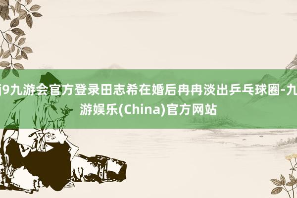 j9九游会官方登录田志希在婚后冉冉淡出乒乓球圈-九游娱乐(China)官方网站