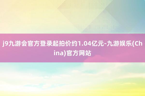j9九游会官方登录起拍价约1.04亿元-九游娱乐(China)官方网站