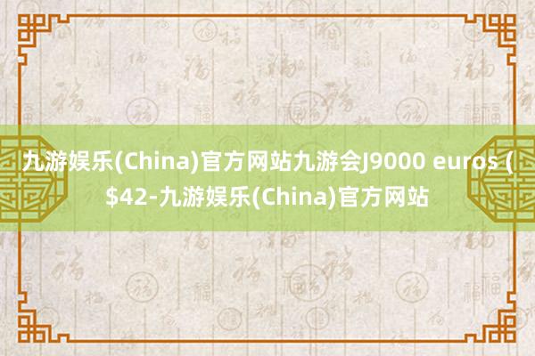 九游娱乐(China)官方网站九游会J9000 euros ($42-九游娱乐(China)官方网站