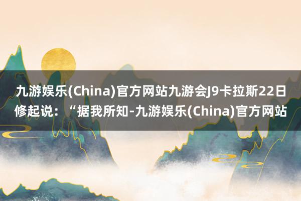 九游娱乐(China)官方网站九游会J9卡拉斯22日修起说：“据我所知-九游娱乐(China)官方网站
