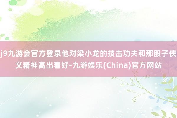 j9九游会官方登录他对梁小龙的技击功夫和那股子侠义精神高出看好-九游娱乐(China)官方网站