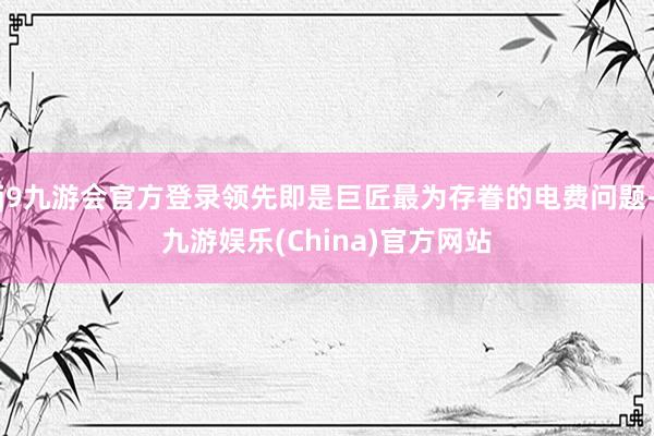j9九游会官方登录领先即是巨匠最为存眷的电费问题-九游娱乐(China)官方网站