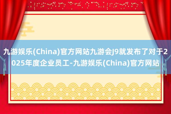 九游娱乐(China)官方网站九游会J9就发布了对于2025年度企业员工-九游娱乐(China)官方网站