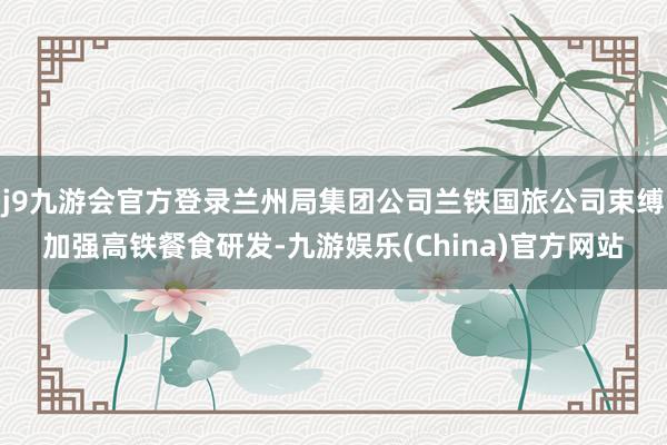 j9九游会官方登录兰州局集团公司兰铁国旅公司束缚加强高铁餐食研发-九游娱乐(China)官方网站