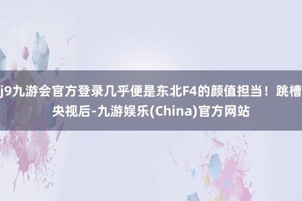 j9九游会官方登录几乎便是东北F4的颜值担当！跳槽央视后-九游娱乐(China)官方网站