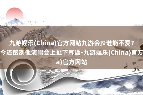 九游娱乐(China)官方网站九游会J9谁能不爱？我于今还铭刻他演唱会上扯下耳返-九游娱乐(China)官方网站