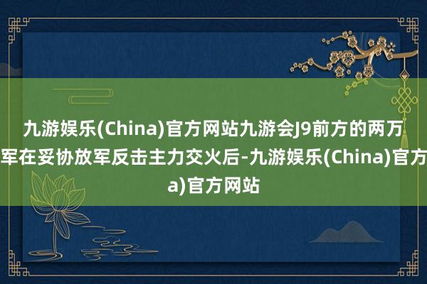 九游娱乐(China)官方网站九游会J9前方的两万余印军在妥协放军反击主力交火后-九游娱乐(China)官方网站