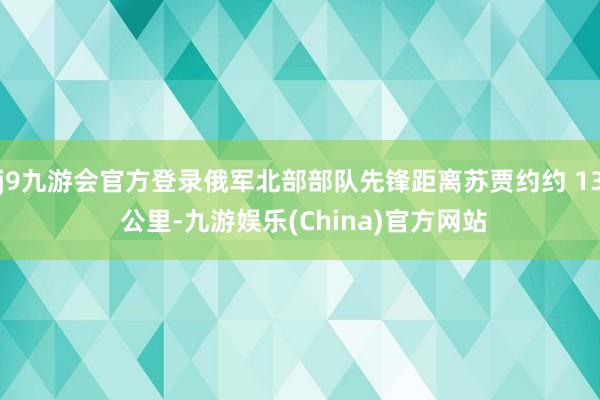 j9九游会官方登录俄军北部部队先锋距离苏贾约约 13 公里-九游娱乐(China)官方网站