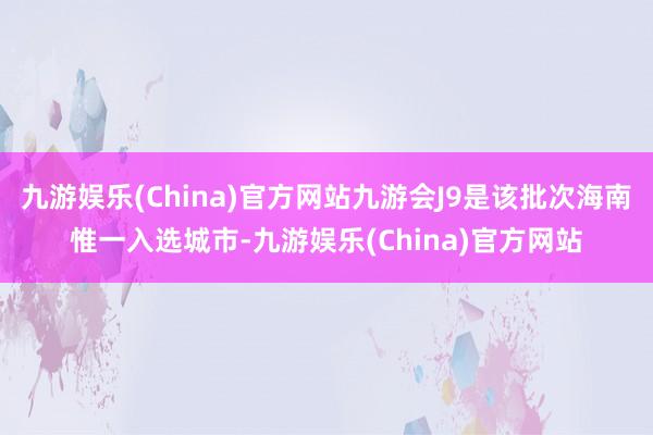 九游娱乐(China)官方网站九游会J9是该批次海南惟一入选城市-九游娱乐(China)官方网站