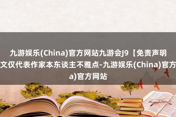 九游娱乐(China)官方网站九游会J9【免责声明】本文仅代表作家本东谈主不雅点-九游娱乐(China)官方网站