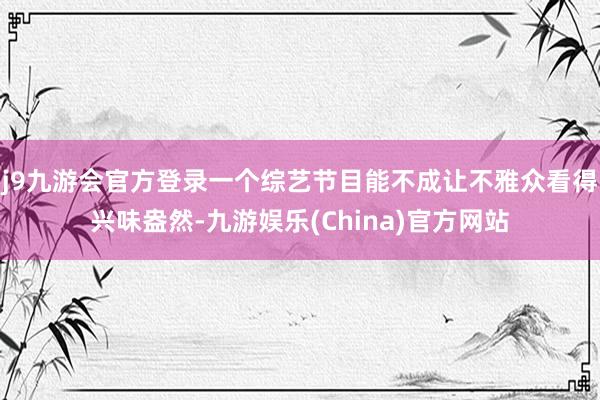 j9九游会官方登录一个综艺节目能不成让不雅众看得兴味盎然-九游娱乐(China)官方网站