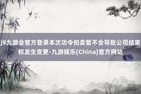 j9九游会官方登录本次功令拍卖暂不会导致公司结束权发生变更-九游娱乐(China)官方网站