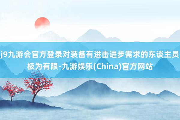 j9九游会官方登录对装备有进击进步需求的东谈主员极为有限-九游娱乐(China)官方网站