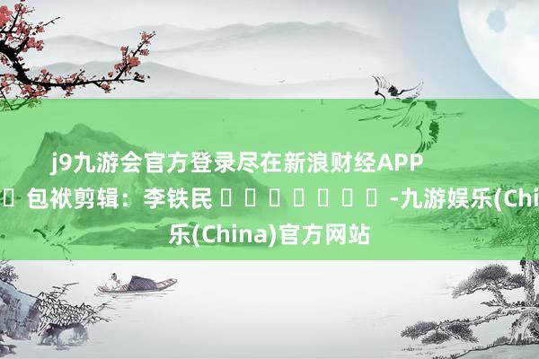 j9九游会官方登录尽在新浪财经APP            						包袱剪辑：李铁民 							-九游娱乐(China)官方网站
