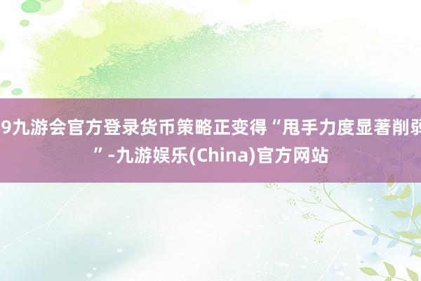 j9九游会官方登录货币策略正变得“甩手力度显著削弱”-九游娱乐(China)官方网站