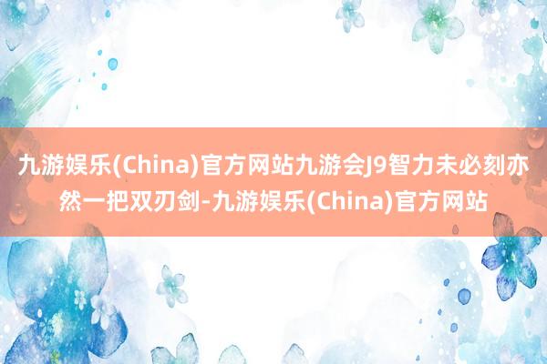 九游娱乐(China)官方网站九游会J9智力未必刻亦然一把双刃剑-九游娱乐(China)官方网站