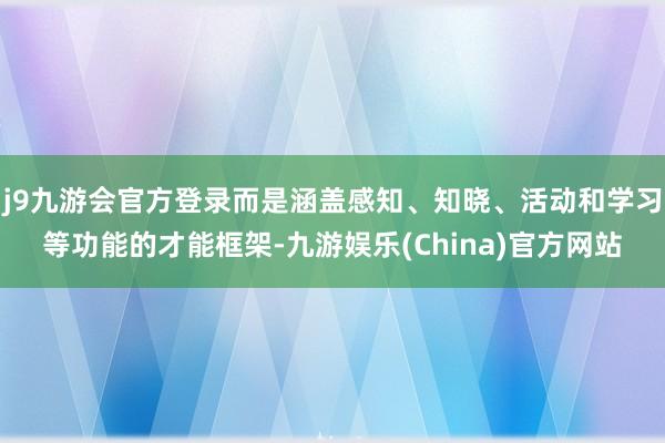 j9九游会官方登录而是涵盖感知、知晓、活动和学习等功能的才能框架-九游娱乐(China)官方网站