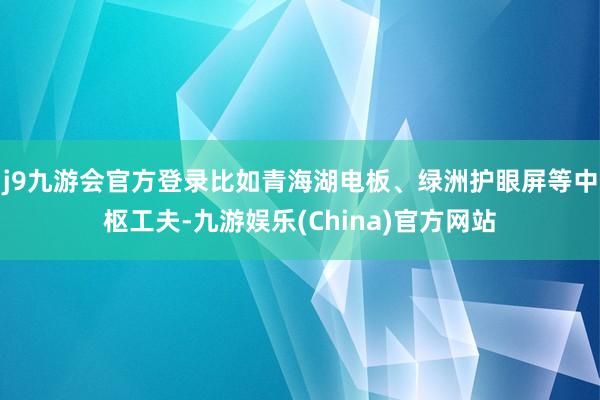 j9九游会官方登录比如青海湖电板、绿洲护眼屏等中枢工夫-九游娱乐(China)官方网站