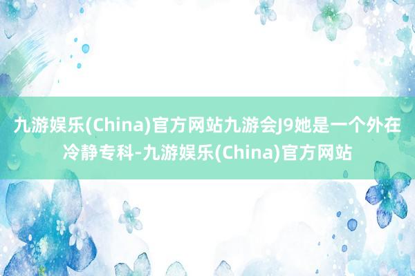 九游娱乐(China)官方网站九游会J9她是一个外在冷静专科-九游娱乐(China)官方网站
