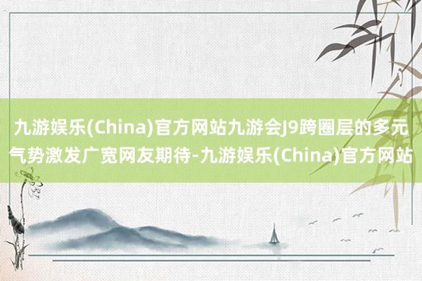 九游娱乐(China)官方网站九游会J9跨圈层的多元气势激发广宽网友期待-九游娱乐(China)官方网站