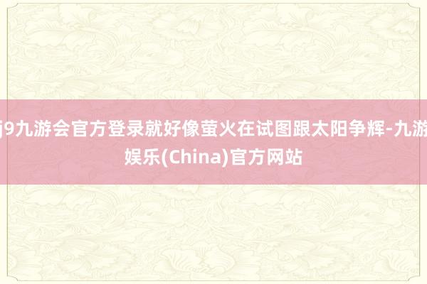 j9九游会官方登录就好像萤火在试图跟太阳争辉-九游娱乐(China)官方网站