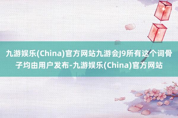 九游娱乐(China)官方网站九游会J9所有这个词骨子均由用户发布-九游娱乐(China)官方网站