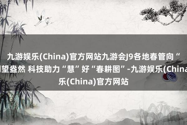 九游娱乐(China)官方网站九游会J9各地春管向“新”而行期望盎然 科技助力“慧”好“春耕图”-九游娱乐(China)官方网站