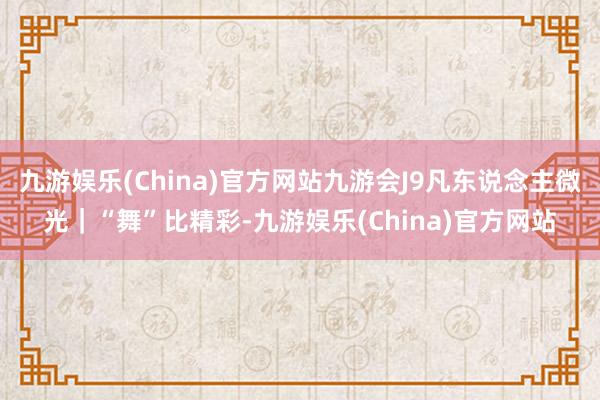 九游娱乐(China)官方网站九游会J9凡东说念主微光｜“舞”比精彩-九游娱乐(China)官方网站