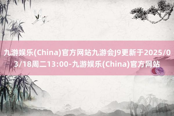 九游娱乐(China)官方网站九游会J9更新于2025/03/18周二13:00-九游娱乐(China)官方网站