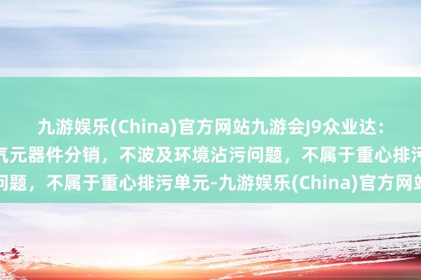 九游娱乐(China)官方网站九游会J9众业达：公司主要业务为工业电气元器件分销，不波及环境沾污问题，不属于重心排污单元-九游娱乐(China)官方网站