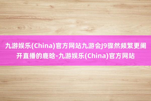 九游娱乐(China)官方网站九游会J9骤然频繁更阑开直播的鹿晗-九游娱乐(China)官方网站