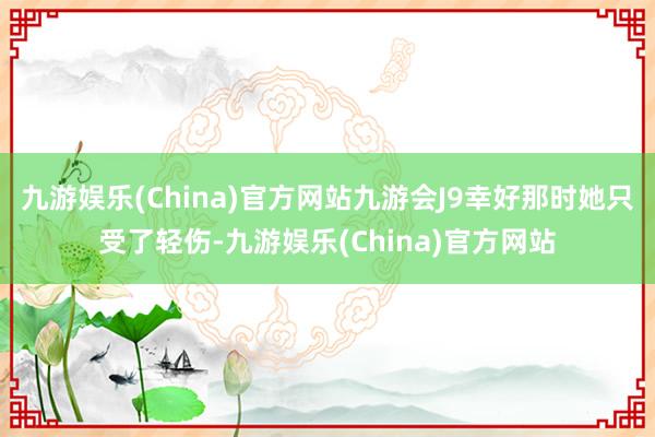 九游娱乐(China)官方网站九游会J9幸好那时她只受了轻伤-九游娱乐(China)官方网站