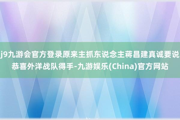 j9九游会官方登录原来主抓东说念主蒋昌建真诚要说恭喜外洋战队得手-九游娱乐(China)官方网站