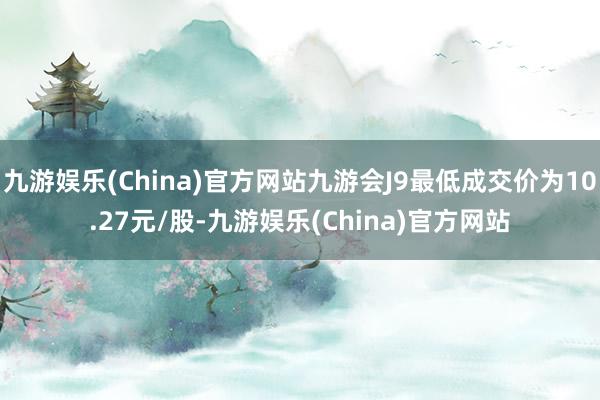 九游娱乐(China)官方网站九游会J9最低成交价为10.27元/股-九游娱乐(China)官方网站