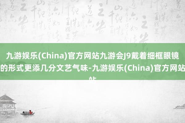 九游娱乐(China)官方网站九游会J9戴着细框眼镜的形式更添几分文艺气味-九游娱乐(China)官方网站