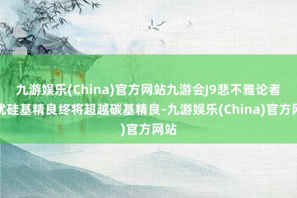 九游娱乐(China)官方网站九游会J9悲不雅论者担忧硅基精良终将超越碳基精良-九游娱乐(China)官方网站