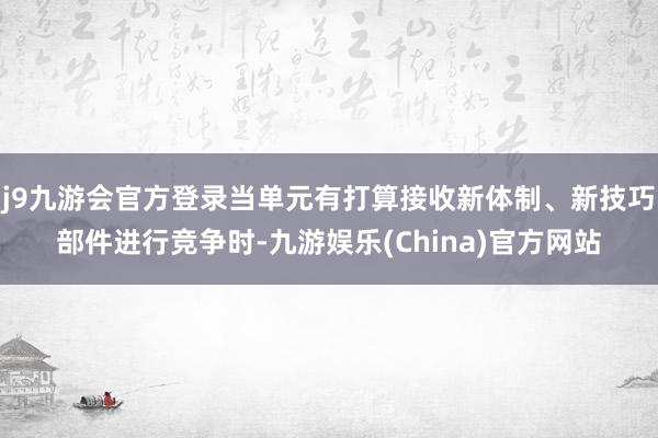j9九游会官方登录当单元有打算接收新体制、新技巧部件进行竞争时-九游娱乐(China)官方网站