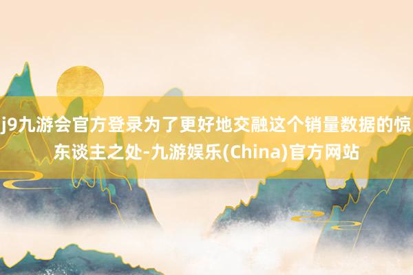 j9九游会官方登录为了更好地交融这个销量数据的惊东谈主之处-九游娱乐(China)官方网站