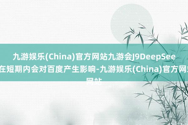 九游娱乐(China)官方网站九游会J9DeepSeek在短期内会对百度产生影响-九游娱乐(China)官方网站