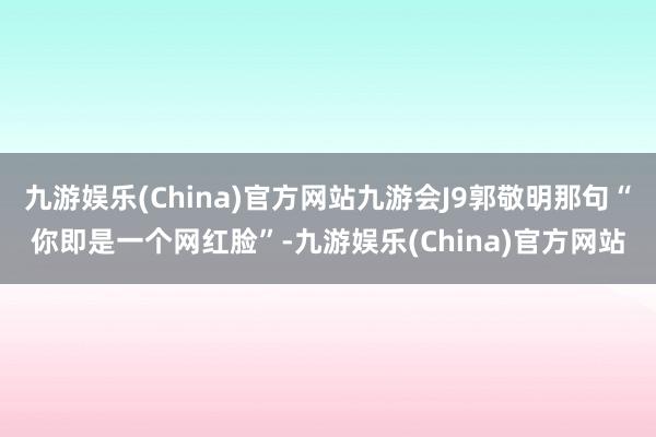 九游娱乐(China)官方网站九游会J9郭敬明那句“你即是一个网红脸”-九游娱乐(China)官方网站