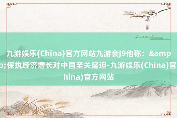 九游娱乐(China)官方网站九游会J9他称：&ldquo;保执经济增长对中国至关蹙迫-九游娱乐(China)官方网站