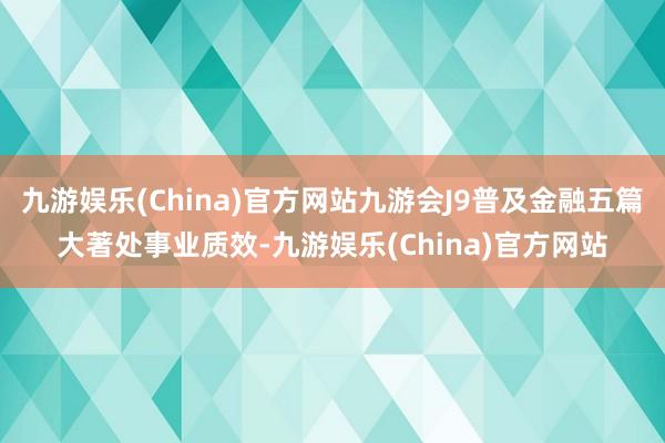 九游娱乐(China)官方网站九游会J9普及金融五篇大著处事业质效-九游娱乐(China)官方网站