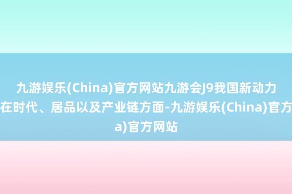 九游娱乐(China)官方网站九游会J9我国新动力汽车在时代、居品以及产业链方面-九游娱乐(China)官方网站