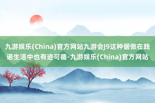 九游娱乐(China)官方网站九游会J9这种倨傲在践诺生活中也有迹可循-九游娱乐(China)官方网站