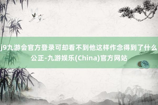 j9九游会官方登录可却看不到他这样作念得到了什么公正-九游娱乐(China)官方网站
